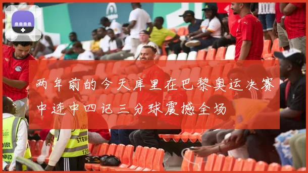 两年前的今天库里在巴黎奥运决赛中连中四记三分球震撼全场