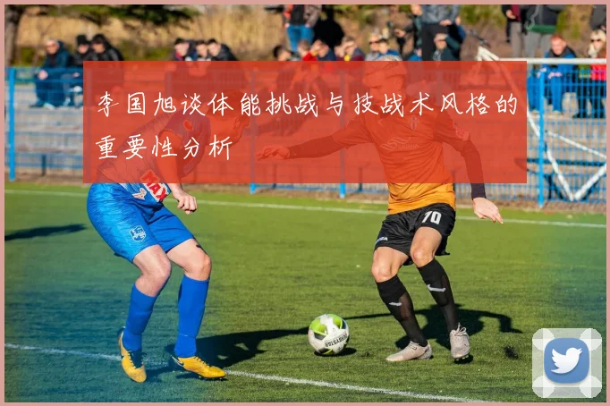 李国旭谈体能挑战与技战术风格的重要性分析