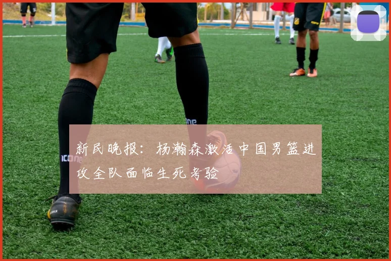 新民晚报：杨瀚森激活中国男篮进攻全队面临生死考验