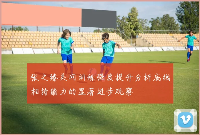 张之臻美网训练强度提升分析底线相持能力的显著进步观察