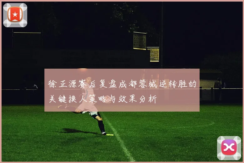 徐正源赛后复盘成都蓉城逆转胜的关键换人策略与效果分析