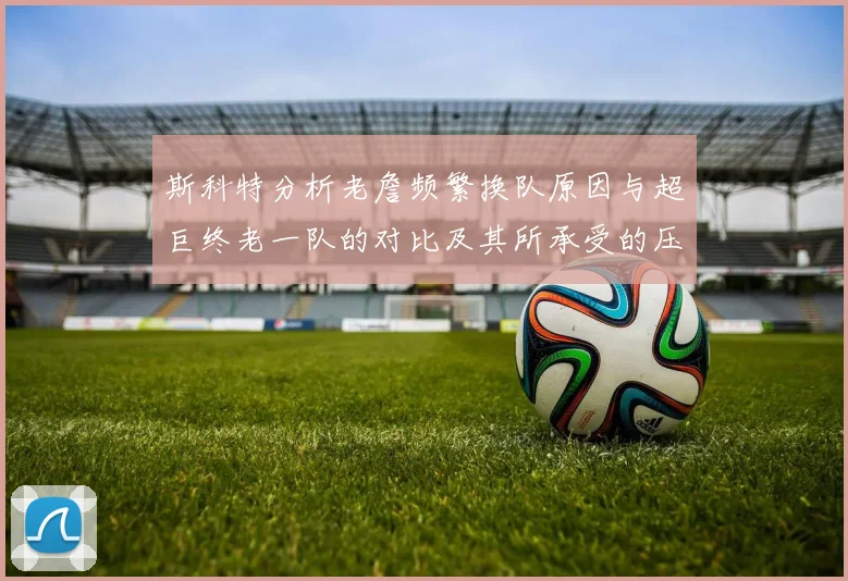 斯科特分析老詹频繁换队原因与超巨终老一队的对比及其所承受的压力