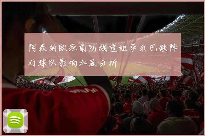 阿森纳欧冠前防线重组萨利巴缺阵对球队影响加剧分析