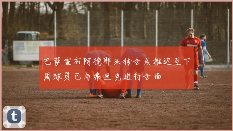巴萨宣布阿德耶米转会或推迟至下周球员已与弗里克进行会面