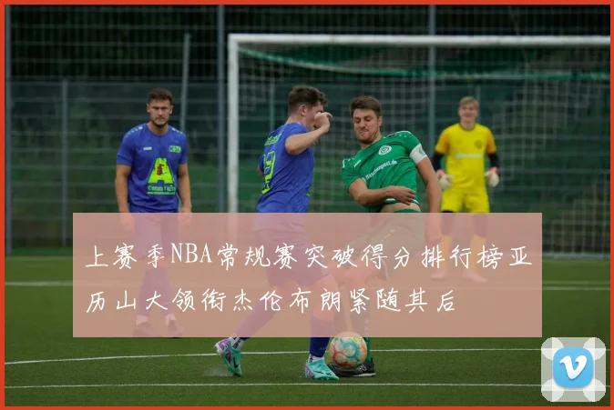 上赛季NBA常规赛突破得分排行榜亚历山大领衔杰伦布朗紧随其后