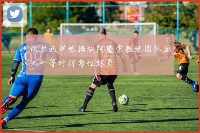 切尔西训练揭秘阿隆索教练团队庞大平等对待每位球员
