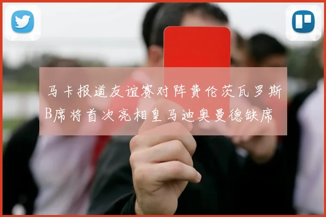 马卡报道友谊赛对阵费伦茨瓦罗斯B席将首次亮相皇马迪奥曼德缺席